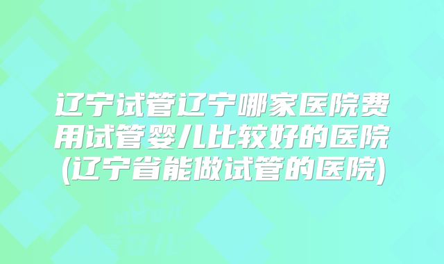 辽宁试管辽宁哪家医院费用试管婴儿比较好的医院(辽宁省能做试管的医院)