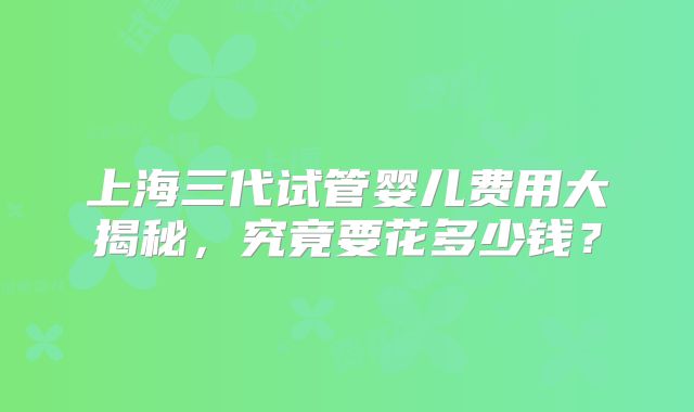 上海三代试管婴儿费用大揭秘,究竟要花多少钱?