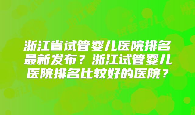 浙江省试管婴儿医院排名最新发布？浙江试管婴儿医院排名比较好的医院？