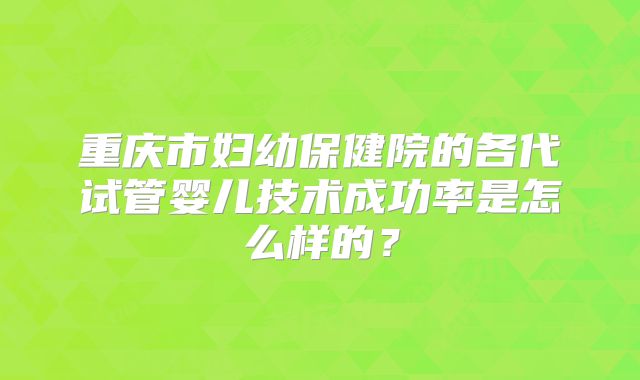重庆市妇幼保健院的各代试管婴儿技术成功率是怎么样的？