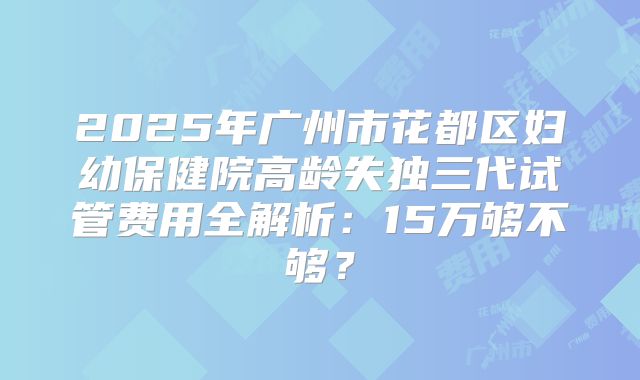 2025年广州市花都区妇幼保健院高龄失独三代试管费用全解析：15万够不够？
