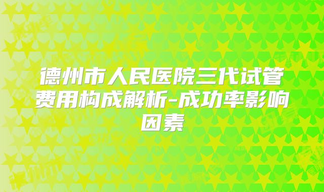 德州市人民医院三代试管费用构成解析-成功率影响因素