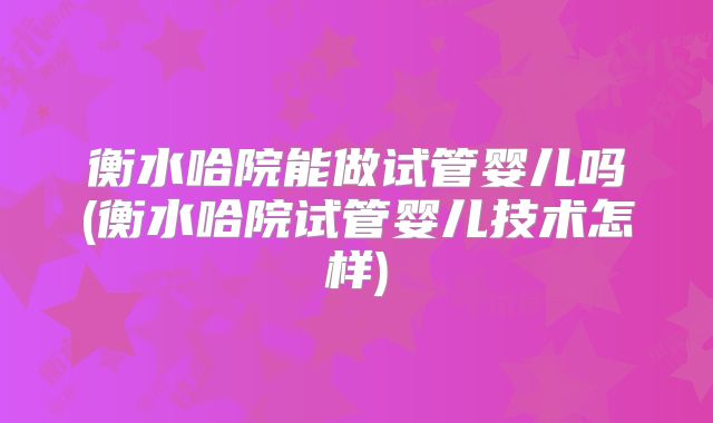 衡水哈院能做试管婴儿吗(衡水哈院试管婴儿技术怎样)
