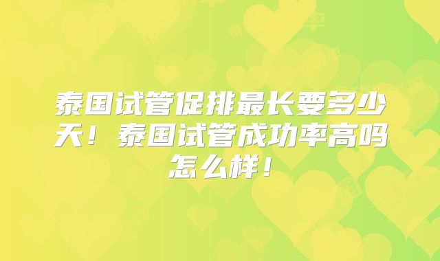 泰国试管促排最长要多少天！泰国试管成功率高吗怎么样！