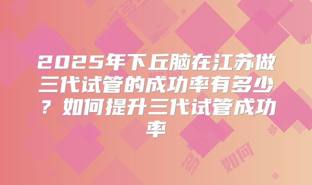 2025年下丘脑在江苏做三代试管的成功率有多少?如何提升三代试管成功率