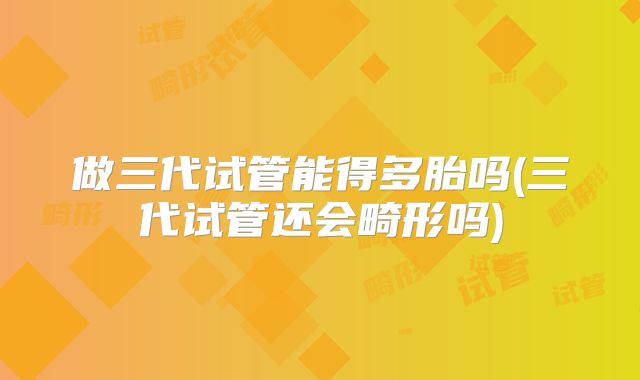 做三代试管能得多胎吗(三代试管还会畸形吗)