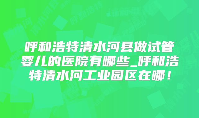 呼和浩特清水河县做试管婴儿的医院有哪些_呼和浩特清水河工业园区在哪！