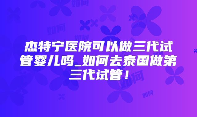 杰特宁医院可以做三代试管婴儿吗_如何去泰国做第三代试管！