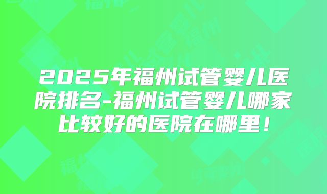 2025年福州试管婴儿医院排名-福州试管婴儿哪家比较好的医院在哪里！