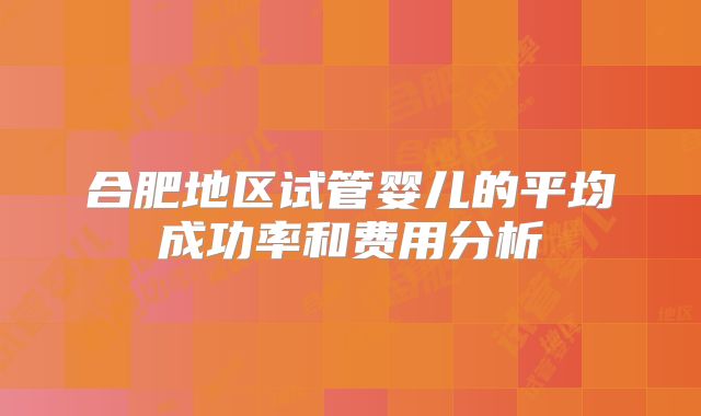 合肥地区试管婴儿的平均成功率和费用分析