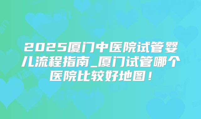 2025厦门中医院试管婴儿流程指南_厦门试管哪个医院比较好地图!