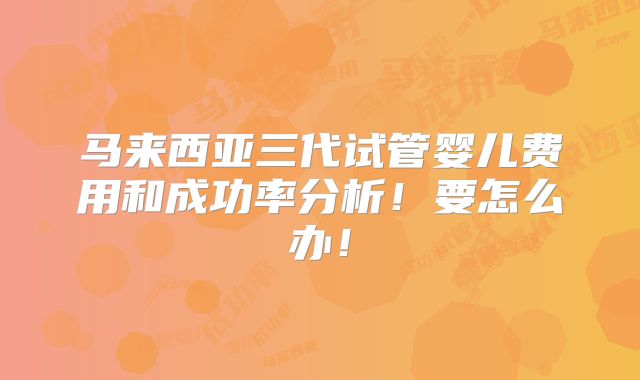 马来西亚三代试管婴儿费用和成功率分析!要怎么办!