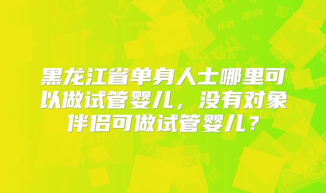 黑龙江省单身人士哪里可以做试管婴儿，没有对象伴侣可做试管婴儿？