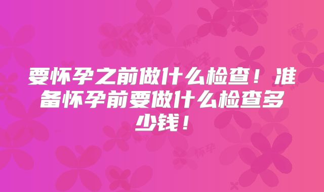 要怀孕之前做什么检查！准备怀孕前要做什么检查多少钱！