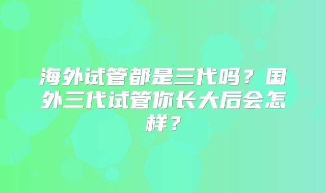 海外试管都是三代吗？国外三代试管你长大后会怎样？