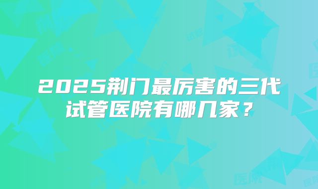 2025荆门最厉害的三代试管医院有哪几家?