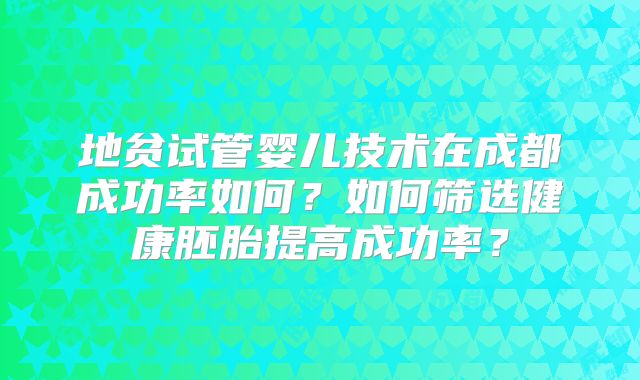 地贫试管婴儿技术在成都成功率如何？如何筛选健康胚胎提高成功率？