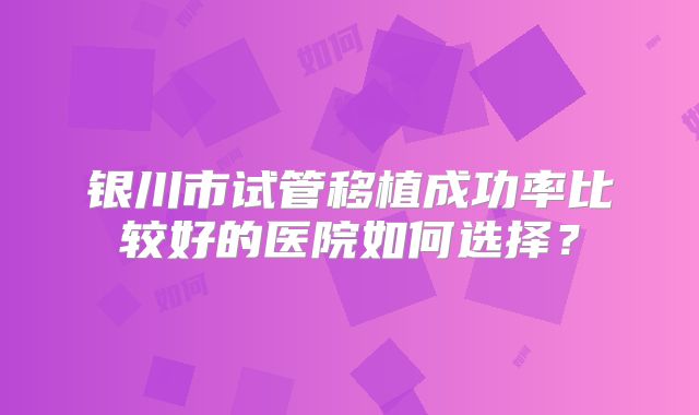 银川市试管移植成功率比较好的医院如何选择?