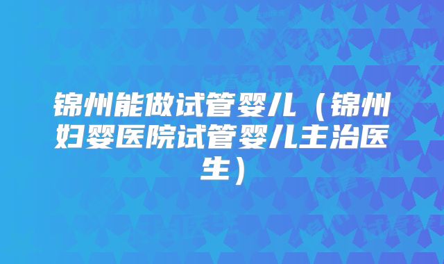 锦州能做试管婴儿（锦州妇婴医院试管婴儿主治医生）
