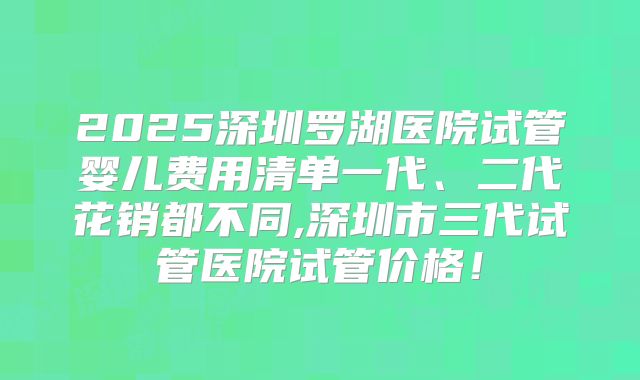 2025深圳罗湖医院试管婴儿费用清单一代、二代花销都不同,深圳市三代试管医院试管价格！