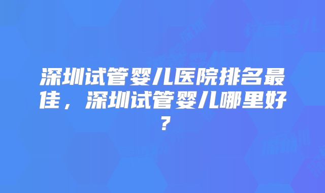 深圳试管婴儿医院排名最佳，深圳试管婴儿哪里好？