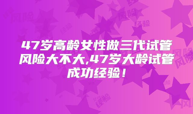 47岁高龄女性做三代试管风险大不大,47岁大龄试管成功经验！