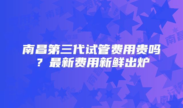 南昌第三代试管费用贵吗?最新费用新鲜出炉