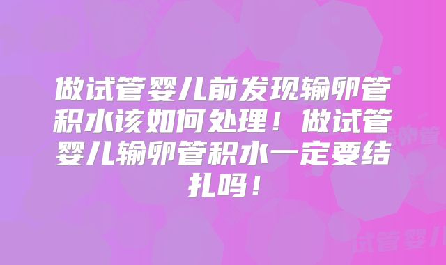 做试管婴儿前发现输卵管积水该如何处理！做试管婴儿输卵管积水一定要结扎吗！