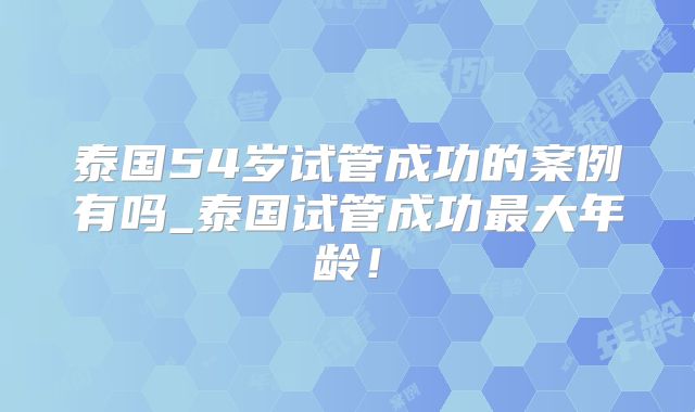 泰国54岁试管成功的案例有吗_泰国试管成功最大年龄!