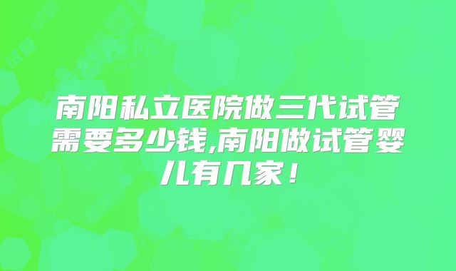 南阳私立医院做三代试管需要多少钱,南阳做试管婴儿有几家！