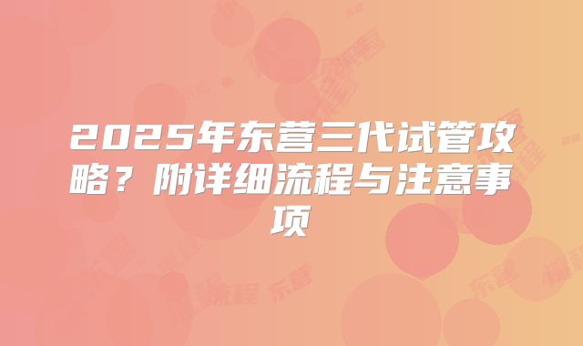 2025年东营三代试管攻略？附详细流程与注意事项