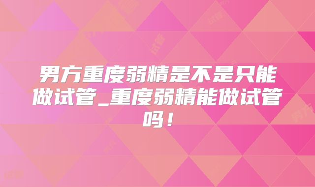 男方重度弱精是不是只能做试管_重度弱精能做试管吗!