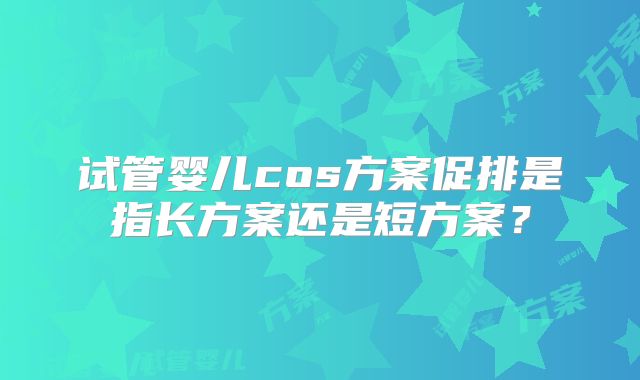 试管婴儿cos方案促排是指长方案还是短方案？