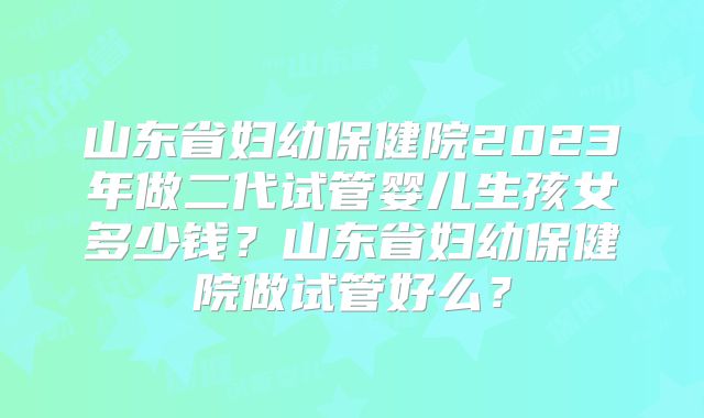 山东省妇幼保健院2023年做二代试管婴儿生孩女多少钱？山东省妇幼保健院做试管好么？