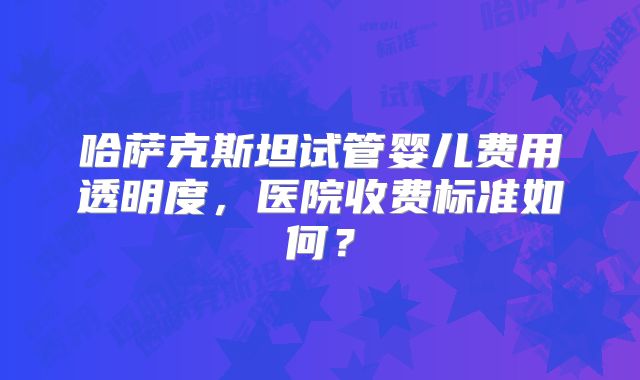 哈萨克斯坦试管婴儿费用透明度，医院收费标准如何？