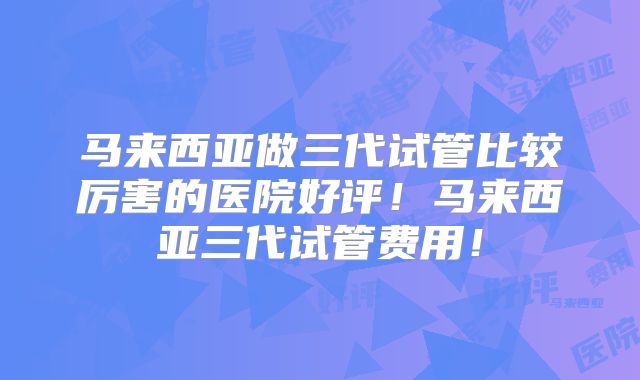 马来西亚做三代试管比较厉害的医院好评！马来西亚三代试管费用！