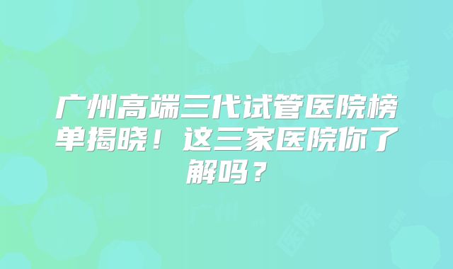 广州高端三代试管医院榜单揭晓！这三家医院你了解吗？