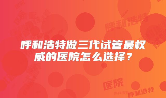 呼和浩特做三代试管最权威的医院怎么选择？