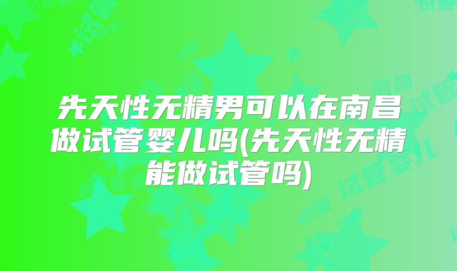先天性无精男可以在南昌做试管婴儿吗(先天性无精能做试管吗)