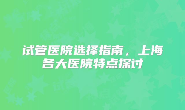 试管医院选择指南，上海各大医院特点探讨