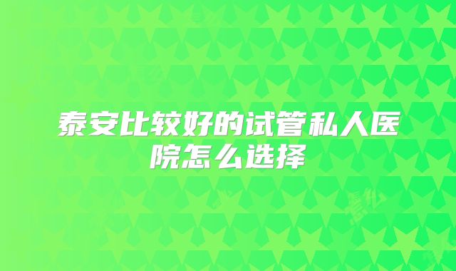 泰安比较好的试管私人医院怎么选择