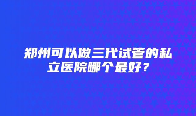 郑州可以做三代试管的私立医院哪个最好？