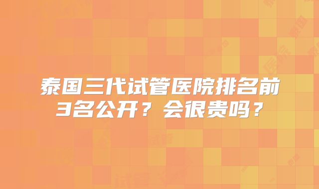 泰国三代试管医院排名前3名公开？会很贵吗？