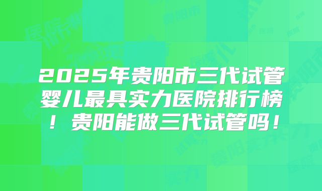 2025年贵阳市三代试管婴儿最具实力医院排行榜！贵阳能做三代试管吗！