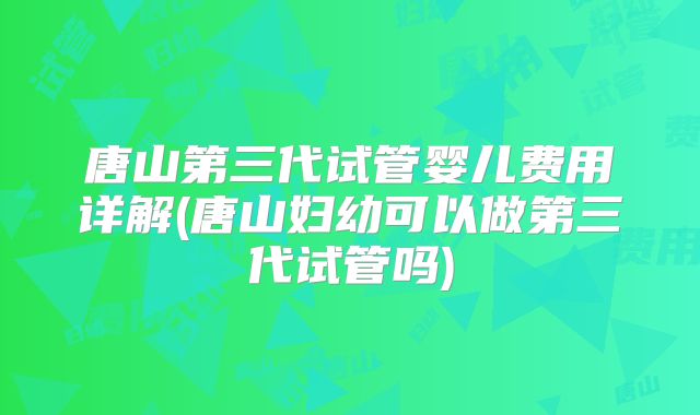 唐山第三代试管婴儿费用详解(唐山妇幼可以做第三代试管吗)
