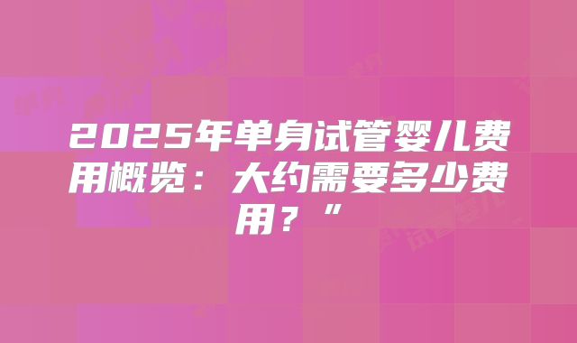 2025年单身试管婴儿费用概览:大约需要多少费用?”