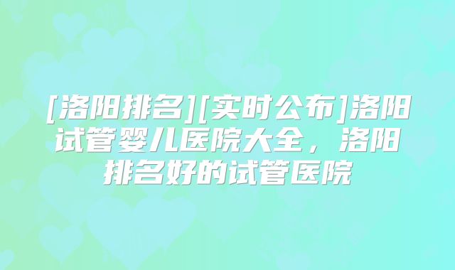[洛阳排名][实时公布]洛阳试管婴儿医院大全，洛阳排名好的试管医院