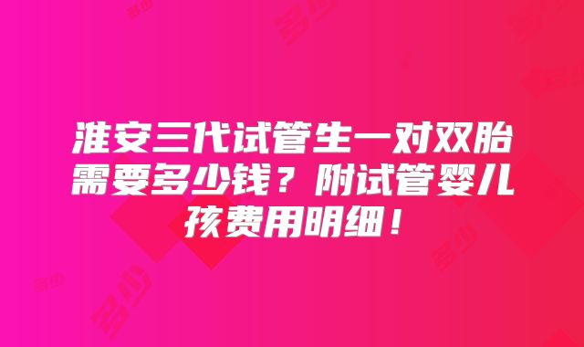 淮安三代试管生一对双胎需要多少钱？附试管婴儿孩费用明细！