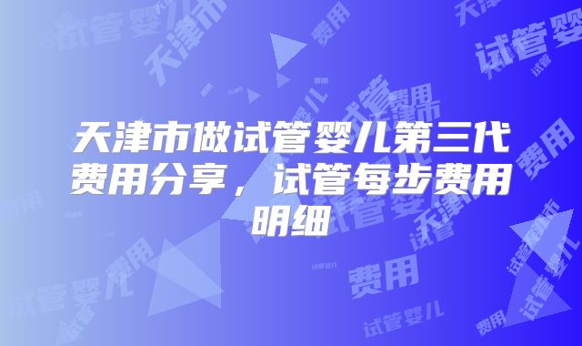 天津市做试管婴儿第三代费用分享,试管每步费用明细