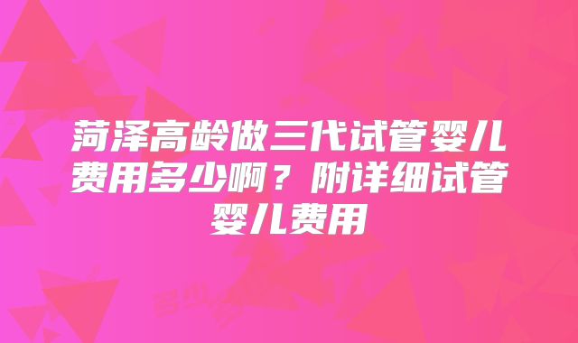 菏泽高龄做三代试管婴儿费用多少啊？附详细试管婴儿费用